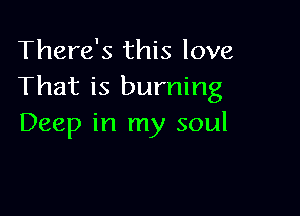 There's this love
That is burning

Deep in my soul