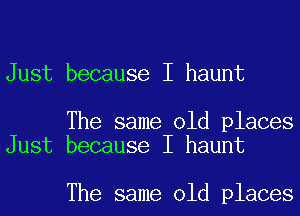 Just because I haunt

The same old places
Just because I haunt

The same old places