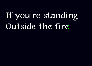 If you're standing
Outside the fire