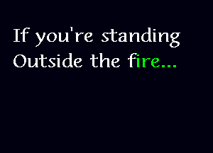 If you're standing
Outside the fire...