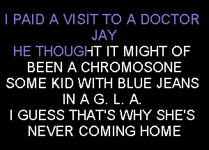 I PAID A VISIT TO A DOCTOR
JAY
HE THOUGHT IT MIGHT OF

BEEN A CHROMOSONE

SOME KID WITH BLUE JEANS

IN A G. L. A.

I GUESS THAT'S WHY SHE'S

NEVER COMING HOME