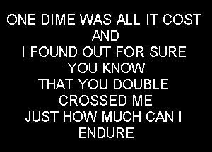 ONE DIME WAS ALL IT COST
AND
I FOUND OUT FOR SURE
YOU KNOW
THAT YOU DOUBLE
CROSSED ME
JUST HOW MUCH CAN I
ENDURE