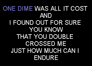 ONE DIME WAS ALL IT COST
AND
I FOUND OUT FOR SURE
YOU KNOW
THAT YOU DOUBLE
CROSSED ME
JUST HOW MUCH CAN I
ENDURE
