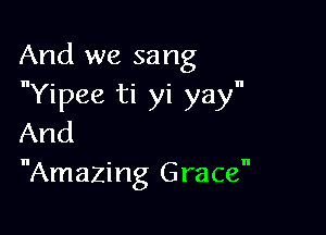 And we sang
Yipee ti yi yay

And
Amazing Grace