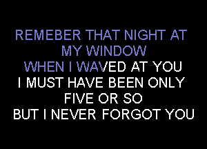 REMEBER THAT NIGHT AT
MY WINDOW
WHEN I WAVED AT YOU
I MUST HAVE BEEN ONLY
FIVE OR SO
BUT I NEVER FORGOT YOU