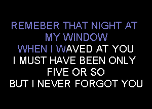 REMEBER THAT NIGHT AT
MY WINDOW
WHEN I WAVED AT YOU
I MUST HAVE BEEN ONLY
FIVE OR SO
BUT I NEVER FORGOT YOU