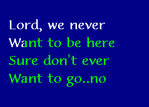 Lord, we never
Want to be here

Sure don't ever
Want to go..no