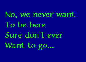 No, we never want
To be here

Sure don't ever
Want to go...