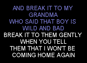 AND BREAK IT TO MY
GRANDMA
WHO SAID THAT BOY IS
WILD AND BAD
BREAK IT TO THEM GENTLY
WHEN YOU TELL
THEM THAT I WON'T BE
COMING HOME AGAIN
