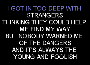 I GOT IN TOO DEEP WITH
STRANGERS
THINKING THEY COULD HELP
ME FIND MY WAY
BUT NOBODY WARNED ME
OF THE DANGERS
AND IT'S ALWAYS THE
YOUNG AND FOOLISH