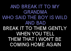 AND BREAK IT TO MY
GRANDMA
WHO SAID THE BOY IS WILD
AND BAD
BREAK IT TO THEM GENTLY
WHEN YOU TELL
THEM THAT I WON'T BE
COMING HOME AGAIN