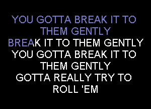 YOU GO'I'I'A BREAK IT TO
THEM GENTLY
BREAK IT TO THEM GENTLY
YOU GO'I'I'A BREAK IT TO
THEM GENTLY
GO'I'I'A REALLY TRY TO
ROLL 'EM