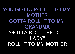 YOU GO'I'I'A ROLL IT TO MY
MOTHER
GO'I'I'A ROLL IT TO MY
GRANDMA
GO'I'I'A ROLL THE OLD
LADY
ROLL IT TO MY MOTHER