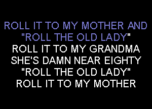 ROLL IT TO MY MOTHER AND
ROLL THE OLD LADY
ROLL IT TO MY GRANDMA
SHE'S DAMN NEAR EIGHTY
ROLL THE OLD LADY
ROLL IT TO MY MOTHER