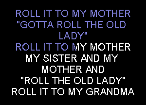 ROLL IT TO MY MOTHER
GO'I'I'A ROLL THE OLD
LADY

ROLL IT TO MY MOTHER
MY SISTER AND MY
MOTHER AND
ROLL THE OLD LADY
ROLL IT TO MY GRANDMA