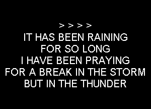 ? ? ? ?

IT HAS BEEN RAINING
FOR SO LONG
I HAVE BEEN PRAYING
FOR A BREAK IN THE STORM
BUT IN THE THUNDER