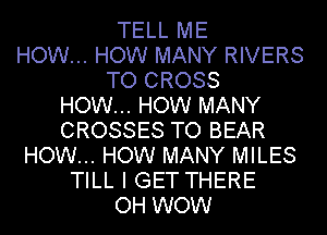 TELL ME
HOW... HOW MANY RIVERS
TO CROSS
HOW... HOW MANY
CROSSES TO BEAR
HOW... HOW MANY MILES
TILL I GET THERE
OH WOW