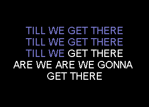 TILL WE GET THERE
TILL WE GET THERE
TILL WE GET THERE
ARE WE ARE WE GONNA
GET THERE