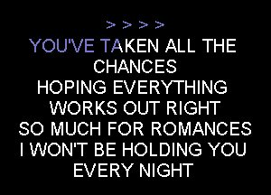 ? ? ? ?

YOU'VE TAKEN ALL THE
CHANCES
HOPING EVERYTHING
WORKS OUT RIGHT
SO MUCH FOR ROMANCES
I WON'T BE HOLDING YOU
EVERY NIGHT