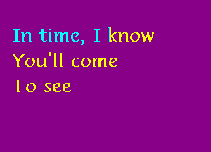 In time, I know
You'll come

To see