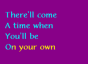 There'll come
A time when

You'll be
On your own