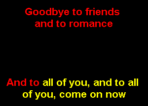 Goodbye to friends
and to romance

And to all of you, and to all
of you, come on now