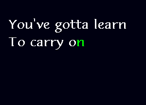 You've gotta learn
To carry on