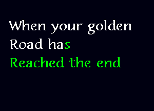 When your golden
Road has

Reached the end