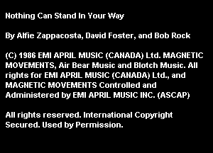 Nothing Can Stand In Your Way
By Alfie Zappacosta, David Foster, and Bob Rock

(C) 1986 EMI APRIL MUSIC (CANADA) Ltd. MAGNETIC
MOVEMENTS, Air Bear Music and Blotch Music. All
rights for EMI APRIL MUSIC (CANADA) Ltd., and
MAGNETIC MOVEMENTS Controlled and
Administered by EM! APRIL MUSIC INC. (ASCAP)

All rights reserved. International Copyright
Secured. Used by Permission.
