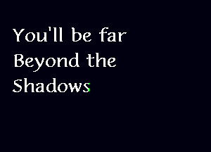 You'll be far
Beyond the

Shadows