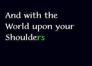 And with the
World upon your

Shoulders