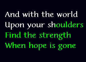 And with the world
Upon your shoulders
Find the strength
When hope is gone