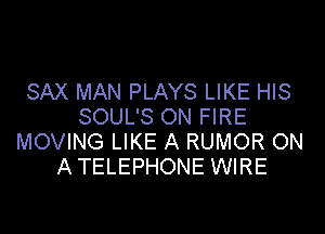 SAX MAN PLAYS LIKE HIS
SOUL'S ON FIRE

MOVING LIKE A RUMOR ON
A TELEPHONE WIRE
