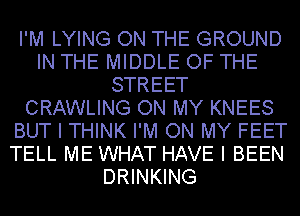 I'M LYING ON THE GROUND
IN THE MIDDLE OF THE
STREET
CRAWLING ON MY KNEES
BUT I THINK I'M ON MY FEET
TELL ME WHAT HAVE I BEEN
DRINKING