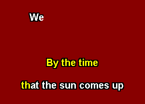 By the time

that the sun comes up