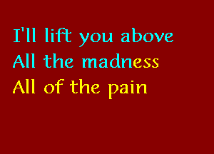 I'll liR you above
All the madness

All of the pain