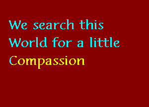 We search this
World for a little

Compassion