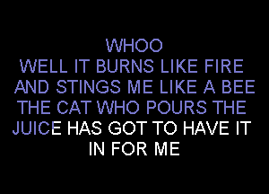 WHOO
WELL IT BURNS LIKE FIRE
AND STINGS ME LIKE A BEE
THE CAT WHO POURS THE
JUICE HAS GOT TO HAVE IT
IN FOR ME