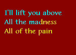 I'll liR you above
All the madness

All of the pain