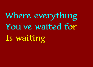 Where everything
You've waited for

Is waiting