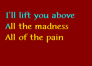 I'll liR you above
All the madness

All of the pain