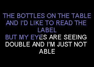 THE BO'I'I'LES ON THE TABLE
AND I'D LIKE TO READ THE
LABEL
BUT MY EYES ARE SEEING
DOUBLE AND I'M JUST NOT
ABLE