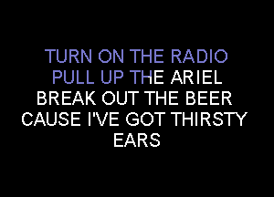 TURN ON THE RADIO
PULL UP THE ARIEL
BREAK OUT THE BEER
CAUSE I'VE GOT THIRSTY
EARS