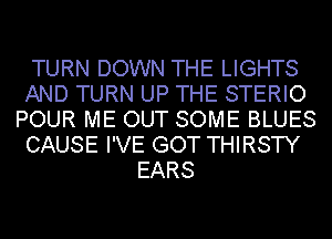 TURN DOWN THE LIGHTS
AND TURN UP THE STERIO
POUR ME OUT SOME BLUES
CAUSE I'VE GOT THIRSTY
EARS