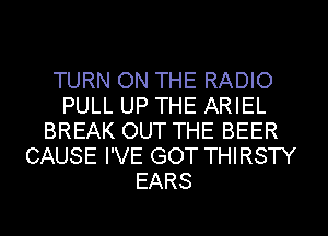 TURN ON THE RADIO
PULL UP THE ARIEL
BREAK OUT THE BEER
CAUSE I'VE GOT THIRSTY
EARS