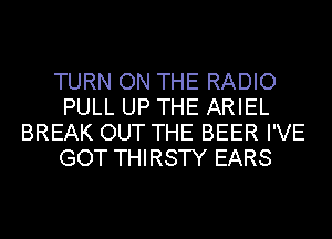 TURN ON THE RADIO
PULL UP THE ARIEL
BREAK OUT THE BEER I'VE
GOT THIRSTY EARS