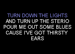 TURN DOWN THE LIGHTS
AND TURN UP THE STERIO
POUR ME OUT SOME BLUES
CAUSE I'VE GOT THIRSTY
EARS