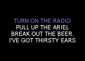 TURN ON THE RADIO
PULL UP THE ARIEL
BREAK OUT THE BEER.
I'VE GOT THIRSTY EARS