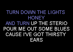 TURN DOWN THE LIGHTS
HONEY
AND TURN UP THE STERIO
POUR ME OUT SOME BLUES
CAUSE I'VE GOT THIRSTY
EARS