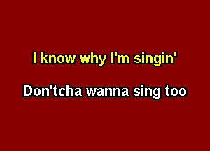 I know why I'm singin'

Don'tcha wanna sing too